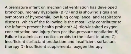 A premature infant on mechanical ventilation has developed bronchopulmonary dysplasia (BPD) and is showing signs and symptoms of hypoxemia, low lung compliance, and respiratory distress. Which of the following is the most likely contributor to the infant's present health problem? A) High-inspired oxygen concentration and injury from positive-pressure ventilation B) Failure to administer corticosteroids to the infant in utero C) Insufficient surfactant production and insufficient surfactant therapy D) Insufficient supplemental oxygen therapy