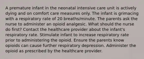 A premature infant in the neonatal intensive care unit is actively dying and on comfort care measures only. The infant is grimacing with a respiratory rate of 20 breaths/minute. The parents ask the nurse to administer an opioid analgesic. What should the nurse do first? Contact the healthcare provider about the infant's respiratory rate. Stimulate infant to increase respiratory rate prior to administering the opioid. Ensure the parents know opioids can cause further respiratory depression. Administer the opioid as prescribed by the healthcare provider.