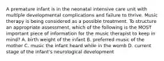 A premature infant is in the neonatal intensive care unit with multiple developmental complications and failure to thrive. Music therapy is being considered as a possible treatment. To structure an appropriate assessment, which of the following is the MOST important piece of information for the music therapist to keep in mind? A. birth weight of the infant B. preferred music of the mother C. music the infant heard while in the womb D. current stage of the infant's neurological development