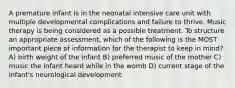 A premature infant is in the neonatal intensive care unit with multiple developmental complications and failure to thrive. Music therapy is being considered as a possible treatment. To structure an appropriate assessment, which of the following is the MOST important piece of information for the therapist to keep in mind? A) birth weight of the infant B) preferred music of the mother C) music the infant heard while in the womb D) current stage of the infant's neurological development