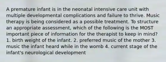 A premature infant is in the neonatal intensive care unit with multiple developmental complications and failure to thrive. Music therapy is being considered as a possible treatment. To structure an appropriate assessment, which of the following is the MOST important piece of information for the therapist to keep in mind? 1. birth weight of the infant. 2. preferred music of the mother 3. music the infant heard while in the womb 4. current stage of the infant's neurological development