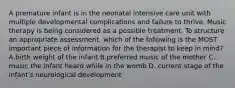 A premature infant is in the neonatal intensive care unit with multiple developmental complications and failure to thrive. Music therapy is being considered as a possible treatment. To structure an appropriate assessment, which of the following is the MOST important piece of information for the therapist to keep in mind? A.birth weight of the infant B.preferred music of the mother C. music the infant heard while in the womb D. current stage of the infant's neurological development