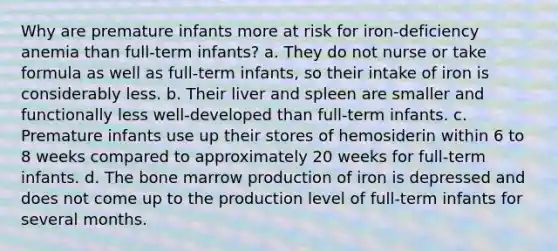 Why are premature infants more at risk for iron-deficiency anemia than full-term infants? a. They do not nurse or take formula as well as full-term infants, so their intake of iron is considerably less. b. Their liver and spleen are smaller and functionally less well-developed than full-term infants. c. Premature infants use up their stores of hemosiderin within 6 to 8 weeks compared to approximately 20 weeks for full-term infants. d. The bone marrow production of iron is depressed and does not come up to the production level of full-term infants for several months.