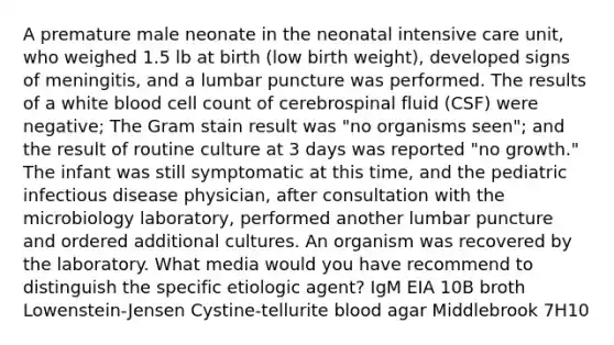 A premature male neonate in the neonatal intensive care unit, who weighed 1.5 lb at birth (low birth weight), developed signs of meningitis, and a lumbar puncture was performed. The results of a white blood cell count of cerebrospinal fluid (CSF) were negative; The Gram stain result was "no organisms seen"; and the result of routine culture at 3 days was reported "no growth." The infant was still symptomatic at this time, and the pediatric infectious disease physician, after consultation with the microbiology laboratory, performed another lumbar puncture and ordered additional cultures. An organism was recovered by the laboratory. What media would you have recommend to distinguish the specific etiologic agent? IgM EIA 10B broth Lowenstein-Jensen Cystine-tellurite blood agar Middlebrook 7H10