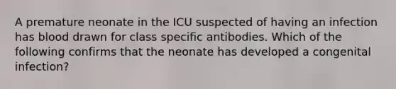 A premature neonate in the ICU suspected of having an infection has blood drawn for class specific antibodies. Which of the following confirms that the neonate has developed a congenital infection?