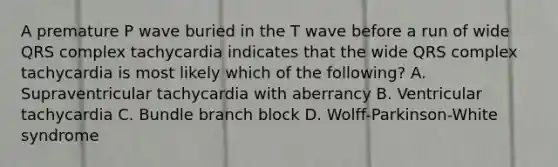 A premature P wave buried in the T wave before a run of wide QRS complex tachycardia indicates that the wide QRS complex tachycardia is most likely which of the following? A. Supraventricular tachycardia with aberrancy B. Ventricular tachycardia C. Bundle branch block D. Wolff-Parkinson-White syndrome