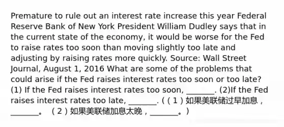 Premature to rule out an interest rate increase this year Federal Reserve Bank of New York President William Dudley says that in the current state of the​ economy, it would be worse for the Fed to raise rates too soon than moving slightly too late and adjusting by raising rates more quickly. ​Source: Wall Street Journal​, August​ 1, 2016 What are some of the problems that could arise if the Fed raises interest rates too soon or too​ late? (1) If the Fed raises interest rates too​ soon, _______. (2)If the Fed raises interest rates too​ late, _______. (（1）如果美联储过早加息，_______。 （2）如果美联储加息太晚，_______。)