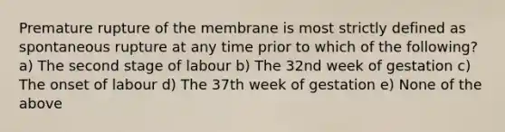 Premature rupture of the membrane is most strictly defined as spontaneous rupture at any time prior to which of the following? a) The second stage of labour b) The 32nd week of gestation c) The onset of labour d) The 37th week of gestation e) None of the above