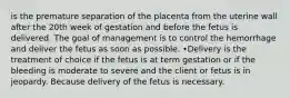 is the premature separation of the placenta from the uterine wall after the 20th week of gestation and before the fetus is delivered. The goal of management is to control the hemorrhage and deliver the fetus as soon as possible. •Delivery is the treatment of choice if the fetus is at term gestation or if the bleeding is moderate to severe and the client or fetus is in jeopardy. Because delivery of the fetus is necessary.