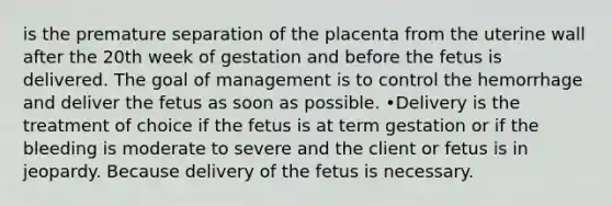 is the premature separation of the placenta from the uterine wall after the 20th week of gestation and before the fetus is delivered. The goal of management is to control the hemorrhage and deliver the fetus as soon as possible. •Delivery is the treatment of choice if the fetus is at term gestation or if the bleeding is moderate to severe and the client or fetus is in jeopardy. Because delivery of the fetus is necessary.