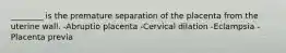 ________ is the premature separation of the placenta from the uterine wall. -Abruptio placenta -Cervical dilation -Eclampsia -Placenta previa