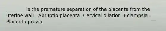 ________ is the premature separation of the placenta from the uterine wall. -Abruptio placenta -Cervical dilation -Eclampsia -Placenta previa