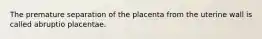 The premature separation of the placenta from the uterine wall is called abruptio placentae.