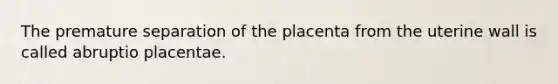 The premature separation of the placenta from the uterine wall is called abruptio placentae.