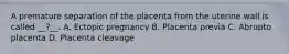 A premature separation of the placenta from the uterine wall is called __?__. A. Ectopic pregnancy B. Placenta previa C. Abrupto placenta D. Placenta cleavage