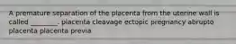 A premature separation of the placenta from the uterine wall is called ________. placenta cleavage ectopic pregnancy abrupto placenta placenta previa