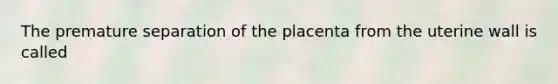 The premature separation of the placenta from the uterine wall is called