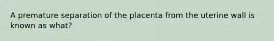 A premature separation of the placenta from the uterine wall is known as what?