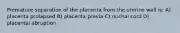 Premature separation of the placenta from the uterine wall is: A) placenta prolapsed B) placenta previa C) nuchal cord D) placental abruption