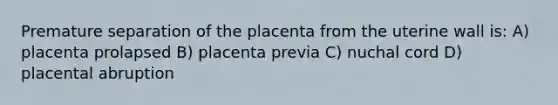 Premature separation of the placenta from the uterine wall is: A) placenta prolapsed B) placenta previa C) nuchal cord D) placental abruption