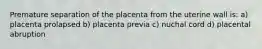 Premature separation of the placenta from the uterine wall is: a) placenta prolapsed b) placenta previa c) nuchal cord d) placental abruption