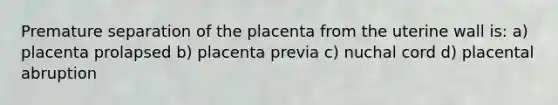 Premature separation of the placenta from the uterine wall is: a) placenta prolapsed b) placenta previa c) nuchal cord d) placental abruption