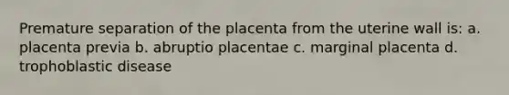 Premature separation of the placenta from the uterine wall is: a. placenta previa b. abruptio placentae c. marginal placenta d. trophoblastic disease