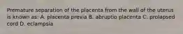 Premature separation of the placenta from the wall of the uterus is known as: A. placenta previa B. abruptio placenta C. prolapsed cord D. eclampsia