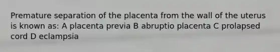 Premature separation of the placenta from the wall of the uterus is known as: A placenta previa B abruptio placenta C prolapsed cord D eclampsia