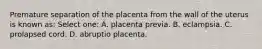 Premature separation of the placenta from the wall of the uterus is known as: Select one: A. placenta previa. B. eclampsia. C. prolapsed cord. D. abruptio placenta.