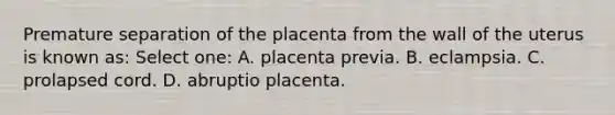 Premature separation of the placenta from the wall of the uterus is known as: Select one: A. placenta previa. B. eclampsia. C. prolapsed cord. D. abruptio placenta.