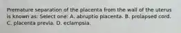 Premature separation of the placenta from the wall of the uterus is known as: Select one: A. abruptio placenta. B. prolapsed cord. C. placenta previa. D. eclampsia.