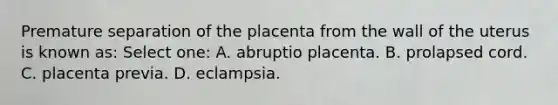 Premature separation of the placenta from the wall of the uterus is known as: Select one: A. abruptio placenta. B. prolapsed cord. C. placenta previa. D. eclampsia.