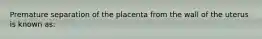 Premature separation of the placenta from the wall of the uterus is known as: