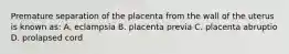 Premature separation of the placenta from the wall of the uterus is known as: A. eclampsia B. placenta previa C. placenta abruptio D. prolapsed cord