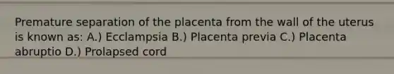 Premature separation of the placenta from the wall of the uterus is known as: A.) Ecclampsia B.) Placenta previa C.) Placenta abruptio D.) Prolapsed cord