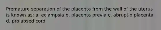 Premature separation of the placenta from the wall of the uterus is known as: a. eclampsia b. placenta previa c. abruptio placenta d. prolapsed cord