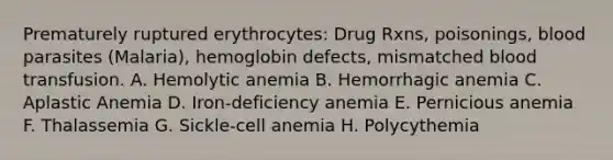 Prematurely ruptured erythrocytes: Drug Rxns, poisonings, blood parasites (Malaria), hemoglobin defects, mismatched blood transfusion. A. Hemolytic anemia B. Hemorrhagic anemia C. Aplastic Anemia D. Iron-deficiency anemia E. Pernicious anemia F. Thalassemia G. Sickle-cell anemia H. Polycythemia