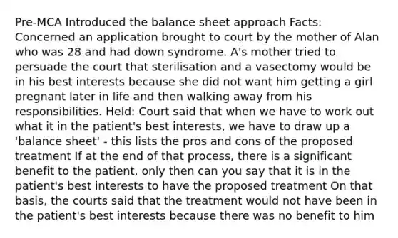 Pre-MCA Introduced the balance sheet approach Facts: Concerned an application brought to court by the mother of Alan who was 28 and had down syndrome. A's mother tried to persuade the court that sterilisation and a vasectomy would be in his best interests because she did not want him getting a girl pregnant later in life and then walking away from his responsibilities. Held: Court said that when we have to work out what it in the patient's best interests, we have to draw up a 'balance sheet' - this lists the pros and cons of the proposed treatment If at the end of that process, there is a significant benefit to the patient, only then can you say that it is in the patient's best interests to have the proposed treatment On that basis, the courts said that the treatment would not have been in the patient's best interests because there was no benefit to him