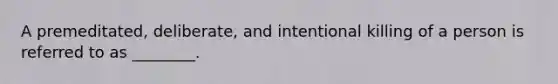 A premeditated, deliberate, and intentional killing of a person is referred to as ________.