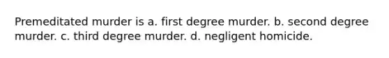 Premeditated murder is a. first degree murder. b. second degree murder. c. third degree murder. d. negligent homicide.