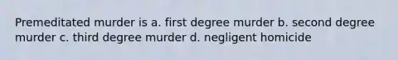 Premeditated murder is a. first degree murder b. second degree murder c. third degree murder d. negligent homicide