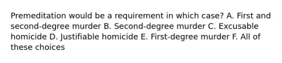 Premeditation would be a requirement in which case? A. First and second-degree murder B. Second-degree murder C. Excusable homicide D. Justifiable homicide E. First-degree murder F. All of these choices