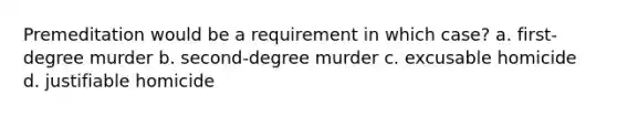 Premeditation would be a requirement in which case? a. first-degree murder b. second-degree murder c. excusable homicide d. justifiable homicide