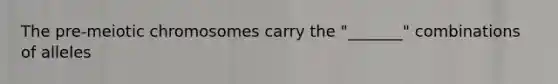 The pre-meiotic chromosomes carry the "_______" combinations of alleles