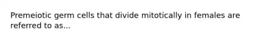 Premeiotic germ cells that divide mitotically in females are referred to as...