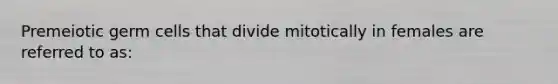 Premeiotic germ cells that divide mitotically in females are referred to as: