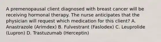 A premenopausal client diagnosed with breast cancer will be receiving hormonal therapy. The nurse anticipates that the physician will request which medication for this client? A. Anastrazole (Arimdex) B. Fulvestrant (Faslodex) C. Leuprolide (Lupron) D. Trastuzumab (Herceptin)