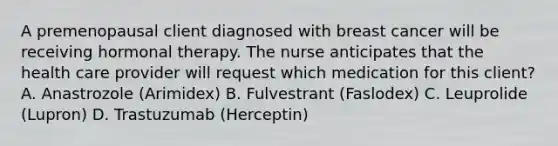 A premenopausal client diagnosed with breast cancer will be receiving hormonal therapy. The nurse anticipates that the health care provider will request which medication for this client? A. Anastrozole (Arimidex) B. Fulvestrant (Faslodex) C. Leuprolide (Lupron) D. Trastuzumab (Herceptin)