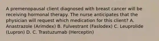 A premenopausal client diagnosed with breast cancer will be receiving hormonal therapy. The nurse anticipates that the physician will request which medication for this client? A. Anastrazole (Arimdex) B. Fulvestrant (Faslodex) C. Leuprolide (Lupron) D. C. Trastuzumab (Herceptin)